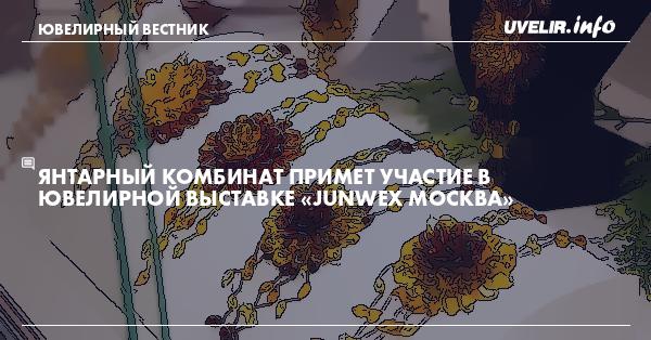 Янтарный комбинат примет участие в ювелирной выставке «JUNWEX Москва»