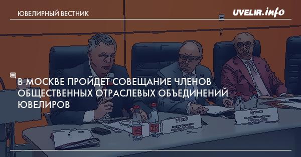 В Москве пройдет совещание членов общественных отраслевых объединений ювелиров