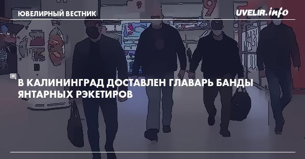 В Калининград доставлен главарь банды янтарных рэкетиров