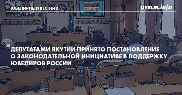 Депутатами Якутии принято Постановление о законодательной инициативе в поддержку ювелиров России