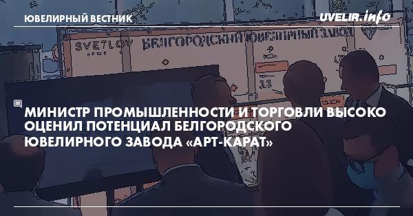 Министр промышленности и торговли высоко оценил потенциал Белгородского ювелирного завода «Арт-КАРАТ»